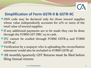 Simplification of Form GSTR-9 & GSTR-9C
HSN code may be declared only for those inward supplies
whose value independently accounts for 10% or more of the
total value of inward supplies.
If any additional payments are to be made they can be done
through the FORM GST DRC-03 in cash.
ITC cannot be availed through FORM GSTR-9 and FORM
GSTR-9C.
Verification by a taxpayer who is uploading the reconciliation
statement would also be included in FORM GSTR-9C
All monthly/quarterly GST Returns must be filed before
filing Annual returns
5CA.N.RAMASWAMY
 