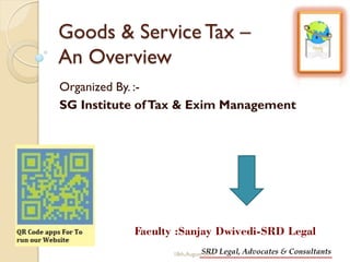 SRD Legal, Advocates & Consultants
Goods & Service Tax –
An Overview
Organized By. :-
SG Institute ofTax & Exim Management
Faculty :Sanjay Dwivedi-SRD Legal
18th,August 2017
 