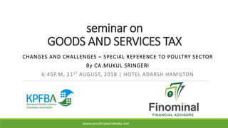 seminar on
GOODS AND SERVICES TAX
CHANGES AND CHALLENGES – SPECIAL REFERENCE TO POULTRY SECTOR
By CA.MUKUL SRINGERI
6:45P.M, 31ST AUGUST, 2018 | HOTEL ADARSH HAMILTON
www.poultrykarnataka.net
 