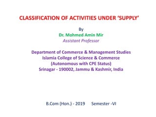CLASSIFICATION OF ACTIVITIES UNDER ‘SUPPLY’
By
Dr. Mohmed Amin Mir
Assistant Professor
Department of Commerce & Management Studies
Islamia College of Science & Commerce
(Autonomous with CPE Status)
Srinagar - 190002, Jammu & Kashmir, India
B.Com (Hon.) - 2019 Semester -VI
 