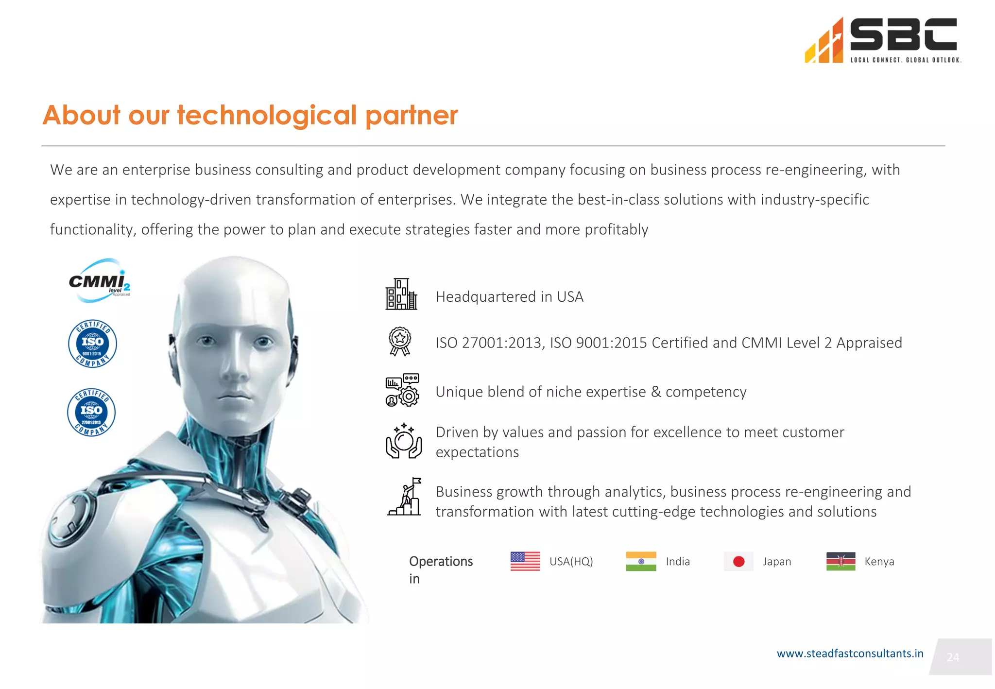 24
24
About our technological partner
We are an enterprise business consulting and product development company focusing on business process re-engineering, with
expertise in technology-driven transformation of enterprises. We integrate the best-in-class solutions with industry-specific
functionality, offering the power to plan and execute strategies faster and more profitably
Business growth through analytics, business process re-engineering and
transformation with latest cutting-edge technologies and solutions
Headquartered in USA
Unique blend of niche expertise & competency
Driven by values and passion for excellence to meet customer
expectations
ISO 27001:2013, ISO 9001:2015 Certified and CMMI Level 2 Appraised
Operations
in
USA(HQ) India Japan Kenya
24
www.steadfastconsultants.in
 