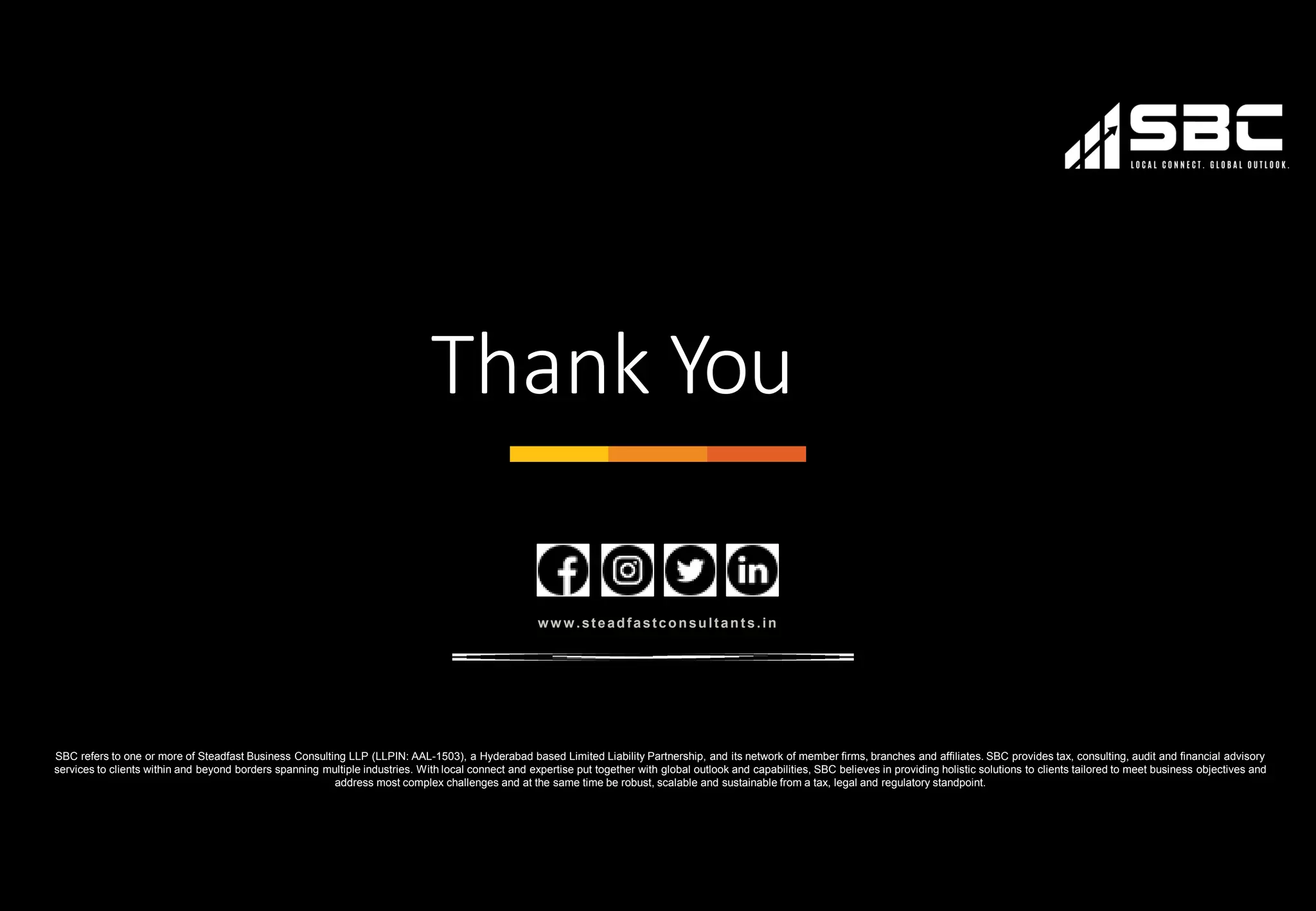 31
Thank You
ww w.steadfastconsultan ts.in
SBC refers to one or more of Steadfast Business Consulting LLP (LLPIN: AAL-1503), a Hyderabad based Limited Liability Partnership, and its network of member firms, branches and affiliates. SBC provides tax, consulting, audit and financial advisory
services to clients within and beyond borders spanning multiple industries. With local connect and expertise put together with global outlook and capabilities, SBC believes in providing holistic solutions to clients tailored to meet business objectives and
address most complex challenges and at the same time be robust, scalable and sustainable from a tax, legal and regulatory standpoint.
 