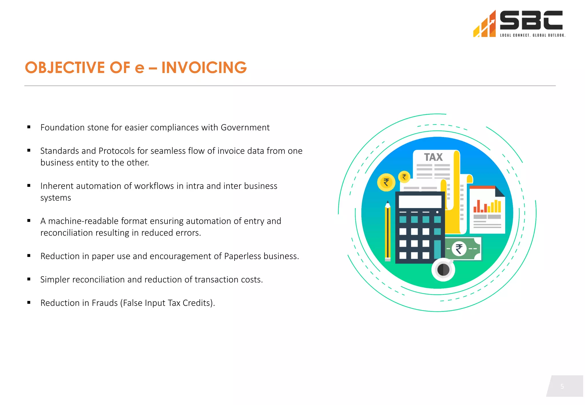 5
5
OBJECTIVE OF e – INVOICING
 Foundation stone for easier compliances with Government
 Standards and Protocols for seamless flow of invoice data from one
business entity to the other.
 Inherent automation of workflows in intra and inter business
systems
 A machine-readable format ensuring automation of entry and
reconciliation resulting in reduced errors.
 Reduction in paper use and encouragement of Paperless business.
 Simpler reconciliation and reduction of transaction costs.
 Reduction in Frauds (False Input Tax Credits).
5
 