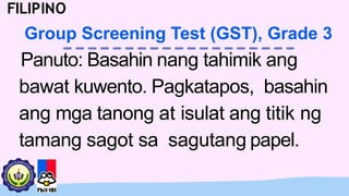 Panuto: Basahin nang tahimik ang
bawat kuwento. Pagkatapos, basahin
ang mga tanong at isulat ang titik ng
tamang sagot sa sagutang papel.
FILIPINO
Group Screening Test (GST), Grade 3
 