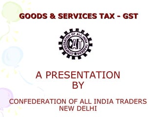 GOODS & SERVICES TAX - GST A PRESENTATION BY CONFEDERATION OF ALL INDIA TRADERS NEW DELHI 