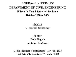 ANURAG UNIVERSITY
DEPARTMENT OF CIVIL ENGINEERING
B.Tech IV Year I Semester-Section A
Batch – 2020 to 2024
Subject
Geospatial Technology
Faculty
Poola Nagesh
Assistant Professor
Commencement of Instructions – 12th June 2023
Last Date of Instructions- 7th October 2023
 
