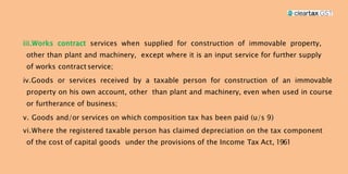 iii.Works contract services when supplied for construction of immovable property,
other than plant and machinery, except where it is an input service for further supply
of works contract service;
iv.Goods or services received by a taxable person for construction of an immovable
property on his own account, other than plant and machinery, even when used in course
or furtherance of business;
v. Goods and/or services on which composition tax has been paid (u/s 9)
vi.Where the registered taxable person has claimed depreciation on the tax component
of the cost of capital goods under the provisions of the Income Tax Act, 1961
 