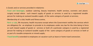 ii. Goods and/or services provided in relationto:
•Food and beverages, outdoor catering, beauty treatment, health services, cosmetic and plastic
surgery except where such inward supply of goods or services is used by a registered taxable
person for making an outward taxable supply of the same category of goods orservices;
•Membership of a club, health and fitness centre,
•Rent-a-cab, life insurance, health insurance except where the Government notifies the services which
are obligatory for an employer to provide to its employees under any law for the time being in force
or such inward supply of goods or services or both of a particular category is used by a registered
person for making an outward taxable supply of the same category of goods or services or both or
as part of a taxable composite or mixed supply;
•Travel benefits extended to employees on vacation such as leave or home travel concession.
 