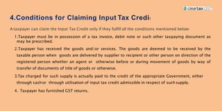 t
A taxpayer can claim the Input Tax Credit only if they fulfill all the conditions mentioned below:
1.Taxpayer must be in possession of a tax invoice, debit note or such other taxpaying document as
may be prescribed.
2.Taxpayer has received the goods and/or services. The goods are deemed to be received by the
taxable person when goods are delivered by supplier to recipient or other person on direction of the
registered person whether an agent or otherwise before or during movement of goods by way of
transfer of documents of title of goods or otherwise.
3.Tax charged for such supply is actually paid to the credit of the appropriate Government, either
through cashor through utilisation of input tax credit admissible in respect of such supply.
4. Taxpayer has furnished GST returns.
 