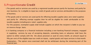 i.The goods and/or services are used by a registered taxable person partly for business and partly for
non-business; he is eligible to input tax credit of goods and/or services attributable to the purposes
of business.
ii.The goods and/or services are used partly for effecting taxable supplies (plus zero rated supplies)
and partly for effecting exempt supplies then he will be eligible for credit attributable to the
taxable supplies includingzero-rated supplies only.
For this purpose, exempted supply shall include supplies on which the recipient is liable to pay tax
on reverse charge basis.
iii.A banking company or a financial institution including a non-banking financial company, engaged
in supplying services by way of accepting deposits, extending loans or advances shall have the
option to either comply with the the above provision or avail of, every month, an amount equal to
fifty per cent of the eligible input tax credit on inputs, capital goods and input services in that month.
Explanation.- The option once exercised shall not be withdrawn during the remaining part of the
financial year.
 