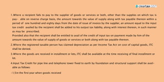 1.Where a recipient fails to pay to the supplier of goods or services or both, other than the supplies on which tax is
pay- able on reverse charge basis, the amount towards the value of supply along with tax payable thereon within a
period of one hundred and eighty days from the date of issue of invoice by the supplier, an amount equal to the input
tax credit availed by the recipient shall be added to his output tax liability, along with interest thereon, in such manner
as may be prescribed.
Provided also that the recipient shall be entitled to avail of the credit of input tax on payment made by him of the
amount towards the value of supply of goods or services or both along with tax payable thereon.
2.Where the registered taxable person has claimed depreciation as per Income Tax Act on cost of capital goods, ITC
shall be denied.
3.Where the goods are received in installment or lots, ITC shall be available at the time receiving of final installment or
lot.
4.Input Tax Credit for pipe line and telephone tower fixed to earth by foundation and structural support shall be avail-
able as follows:
•1/3in the first year when goods received
 
