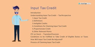 Input Tax Credit
Introduction
Understanding Input Tax Credit - TaxPerspective
1.Input Tax Credit
2.Definitions
3.Ineligible Credits
4.Conditions for Claiming Input Tax Credit
5.Proportionate Credit
6.Other Relevant Points
ITC on Stock - TransitionProvision
Conditions to be Fulfilled to Take Credit of Eligible Duties or Taxes
How Will Input Tax Credit Be Adjusted?
Process of Claiming Input Tax Credit
 
