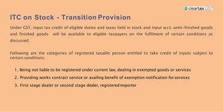 ITC on Stock - Transition Provision
Under GST, input tax credit of eligible duties and taxes held in stock and input w.r.t. semi-finished goods
and finished goods will be available to eligible taxpayers on the fulfilment of certain conditions as
discussed.
Following are the categories of registered taxable person entitled to take credit of inputs subject to
certain conditions:
1. Being not liable to be registered under current law, dealing in exempted goods or services
2. Providing works contract service or availing benefit of exemption notification forservices
3. First stage dealer or second stage dealer, registeredimporter
 
