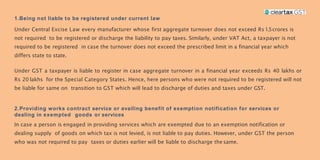 1.Being not liable to be registered under current law
Under Central Excise Law every manufacturer whose first aggregate turnover does not exceed Rs 1.5crores is
not required to be registered or discharge the liability to pay taxes. Similarly, under VAT Act, a taxpayer is not
required to be registered in case the turnover does not exceed the prescribed limit in a financial year which
differs state to state.
Under GST a taxpayer is liable to register in case aggregate turnover in a financial year exceeds Rs 40 lakhs or
Rs 20 lakhs for the Special Category States. Hence, here persons who were not required to be registered will not
be liable for same on transition to GST which will lead to discharge of duties and taxes under GST.
2.Providing works contract service or availing benefit of exemption notification for services or
dealing in exempted goods or services
In case a person is engaged in providing services which are exempted due to an exemption notification or
dealing supply of goods on which tax is not levied, is not liable to pay duties. However, under GST the person
who was not required to pay taxes or duties earlier will be liable to discharge the same.
 