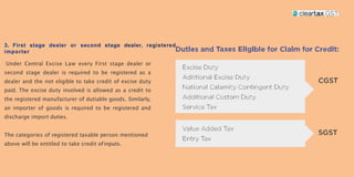 Under Central Excise Law every First stage dealer or
second stage dealer is required to be registered as a
dealer and the not eligible to take credit of excise duty
paid. The excise duty involved is allowed as a credit to
the registered manufacturer of dutiable goods. Similarly,
an importer of goods is required to be registered and
discharge import duties.
The categories of registered taxable person mentioned
above will be entitled to take credit ofinputs.
 