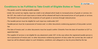 Conditions to be Fulfilled to Take Credit of Eligible Duties or Taxes
•The goods used for making taxable supplies
•Under the current tax regime, input tax credit is not allowed which leads to increased prices of goods or services. Un-
der GST, the credit of such input taxes or duties will be allowed will lead to decreased prices of such goods or services.
This benefit must be passed to the recipients of such goods or services through reduced prices
•The taxable person must be eligible for such input tax creditunder GST
•Taxable person must be in possession of invoice and/ or other documents evidencing payment of dutyunder current
law
•The date of invoice and/ or other documents must be issued is within 12months from the date of transition to GST i.e.
appointed date
•The supplier of services is not eligible for any abatement under GST. In the case where the registered taxable person is
not in possession of invoice and/ or other documents evidencing payment of duty under the current law, the credit of
input tax will be allowed subject to such limitations, conditions and safeguard as may be prescribed by the law
 