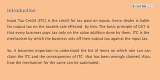 Introduction
Input Tax Credit (ITC) is the credit for tax paid on inputs. Every dealer is liable
for output tax on the taxable sale effected by him. The basic principle of GST is
that every business pays tax only on the value addition done by them. ITC is the
mechanism by which the business sets off their output tax against the input tax.
So, it becomes important to understand the list of items on which one can can
claim the ITC and the consequences of ITC that has been wrongly claimed. Also,
how the mechanism for the same can be automated.
 