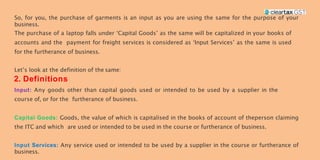 So, for you, the purchase of garments is an input as you are using the same for the purpose of your
business.
The purchase of a laptop falls under ‘Capital Goods’ as the same will be capitalized in your books of
accounts and the payment for freight services is considered as ‘Input Services’ as the same is used
for the furtherance of business.
Let’s look at the definition of the same:
2. Definitions
Any goods other than capital goods used or intended to be used by a supplier in the
course of, or for the furtherance of business.
Goods, the value of which is capitalised in the books of account of theperson claiming
the ITC and which are used or intended to be used in the course or furtherance of business.
Any service used or intended to be used by a supplier in the course or furtherance of
business.
 