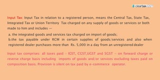 Input Tax in relation to a registered person, means the Central Tax, State Tax,
Integrated Tax or Union Territory Tax charged on any supply of goods or services or both
made to him and includes —
a. the integrated goods and services tax charged on import of goods;
b.the tax payable under RCM in certain supplies of goods/services and also when
registered dealer purchases more than Rs. 5,000 in a day from an unregistered dealer
Input tax comprises: all taxes paid – IGST, CGST,UGST and SGST - on forward charge or
reverse charge basis including imports of goods and/or services excluding taxes paid on
composition basis. Provision is silent on tax paid by e-commerce operator.
 