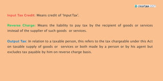 : Means credit of ‘InputTax’.
Means the liability to pay tax by the recipient of goods or services
instead of the supplier of such goods or services.
In relation to a taxable person, this refers to the tax chargeable under this Act
on taxable supply of goods or services or both made by a person or by his agent but
excludes tax payable by him on reverse charge basis.
 