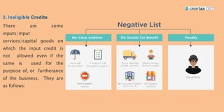 There are some
inputs/input
services/capital goods on
which the input credit is
not allowed even if the
same is used for the
purpose of, or furtherance
of the business. They are
as follows:
 