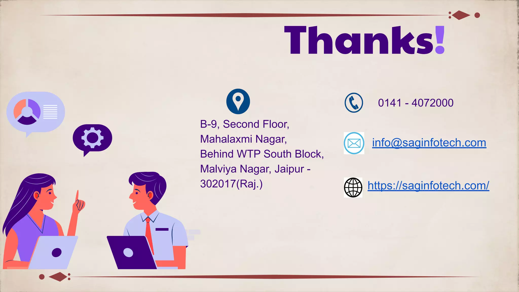 Thanks!
B-9, Second Floor,
Mahalaxmi Nagar,
Behind WTP South Block,
Malviya Nagar, Jaipur -
302017(Raj.)
0141 - 4072000
info@saginfotech.com
https://saginfotech.com/
 