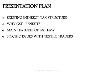 PRESENTATION PLAN
Central Excise & Service Tax Commissionerate, Surat
 EXISTING INDIRECT TAX STRUCTURE
 WHY GST : BENEFITS
 MAIN FEATURES OF GST LAW
 SPECIFIC ISSUES WITH TEXTILE TRADERS
 