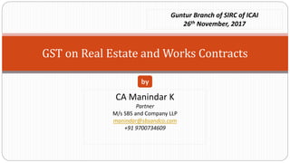 GST on Real Estate and Works Contracts
CA Manindar K
Partner
M/s SBS and Company LLP
manindar@sbsandco.com
+91 9700734609
by
Guntur Branch of SIRC of ICAI
26th November, 2017
 