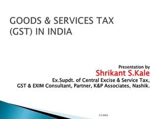 Presentation by
Shrikant S.Kale
Ex.Supdt. of Central Excise & Service Tax,
GST & EXIM Consultant, Partner, K&P Associates, Nashik.
S S KALE
 