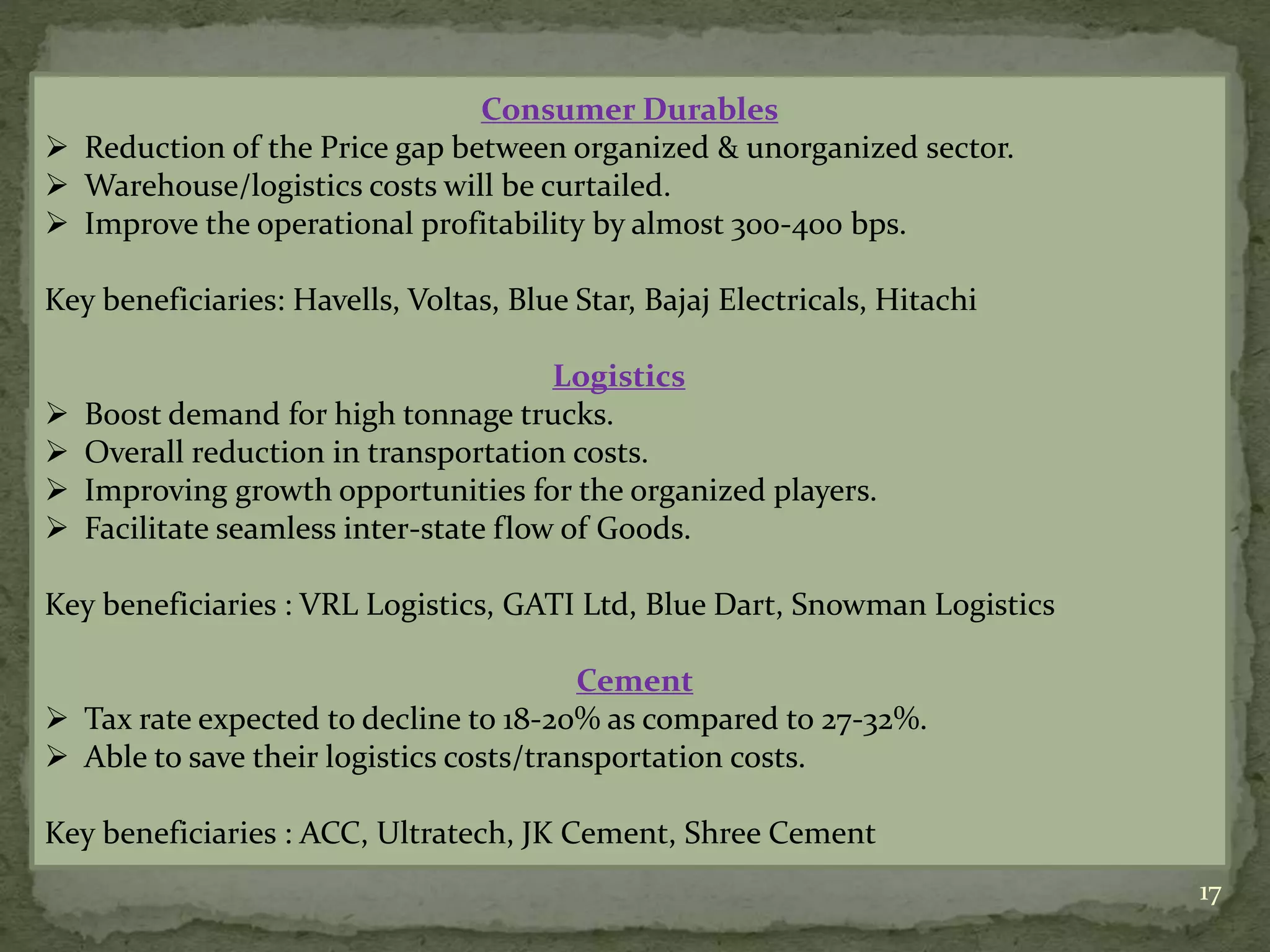17
Consumer Durables
 Reduction of the Price gap between organized & unorganized sector.
 Warehouse/logistics costs will be curtailed.
 Improve the operational profitability by almost 300-400 bps.
Key beneficiaries: Havells, Voltas, Blue Star, Bajaj Electricals, Hitachi
Logistics
 Boost demand for high tonnage trucks.
 Overall reduction in transportation costs.
 Improving growth opportunities for the organized players.
 Facilitate seamless inter-state flow of Goods.
Key beneficiaries : VRL Logistics, GATI Ltd, Blue Dart, Snowman Logistics
Cement
 Tax rate expected to decline to 18-20% as compared to 27-32%.
 Able to save their logistics costs/transportation costs.
Key beneficiaries : ACC, Ultratech, JK Cement, Shree Cement
 