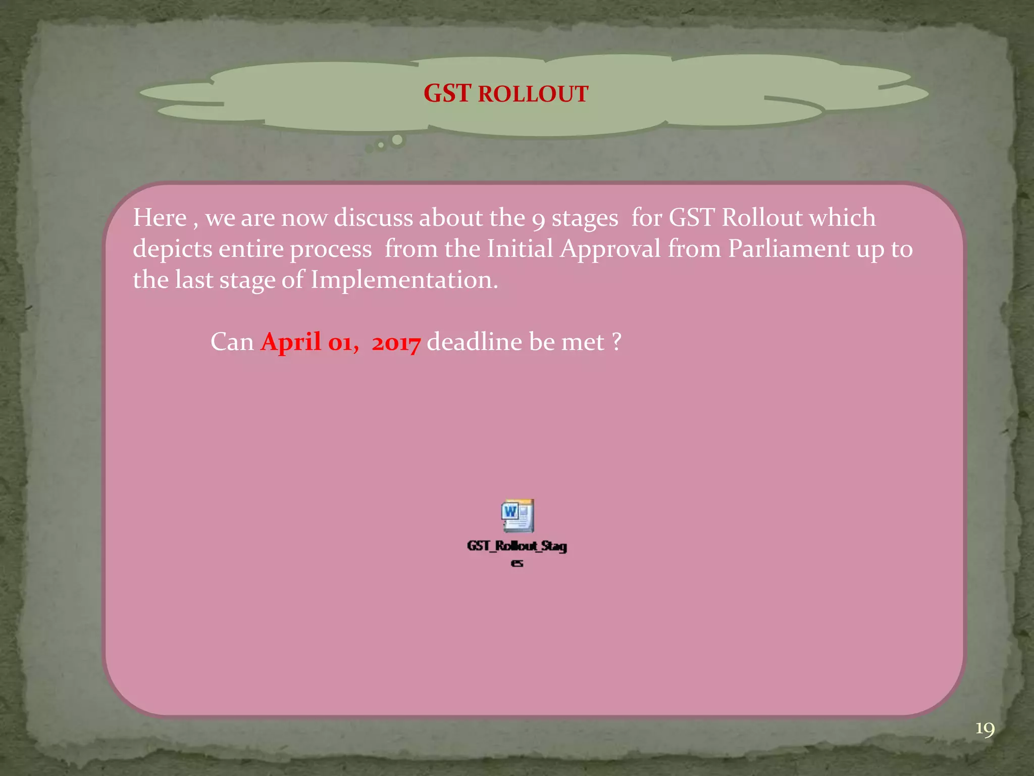 19
GST ROLLOUT
Here , we are now discuss about the 9 stages for GST Rollout which
depicts entire process from the Initial Approval from Parliament up to
the last stage of Implementation.
Can April 01, 2017 deadline be met ?
 