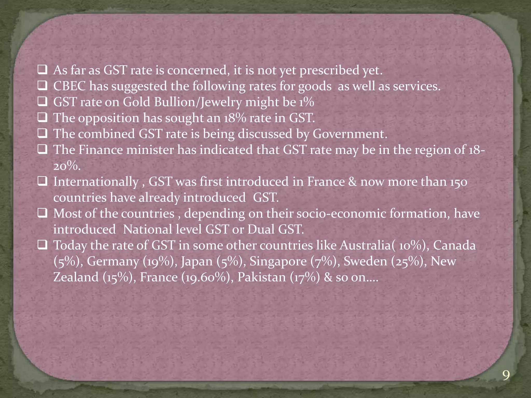 9
 As far as GST rate is concerned, it is not yet prescribed yet.
 CBEC has suggested the following rates for goods as well as services.
 GST rate on Gold Bullion/Jewelry might be 1%
 The opposition has sought an 18% rate in GST.
 The combined GST rate is being discussed by Government.
 The Finance minister has indicated that GST rate may be in the region of 18-
20%.
 Internationally , GST was first introduced in France & now more than 150
countries have already introduced GST.
 Most of the countries , depending on their socio-economic formation, have
introduced National level GST or Dual GST.
 Today the rate of GST in some other countries like Australia( 10%), Canada
(5%), Germany (19%), Japan (5%), Singapore (7%), Sweden (25%), New
Zealand (15%), France (19.60%), Pakistan (17%) & so on….
 