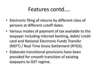 Features contd….
• Electronic filing of returns by different class of
persons at different cutoff dates.
• Various modes of payment of tax available to the
taxpayer including internet banking, debit/ credit
card and National Electronic Funds Transfer
(NEFT) / Real Time Gross Settlement (RTGS).
• Elaborate transitional provisions have been
provided for smooth transition of existing
taxpayers to GST regime.
 