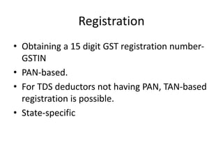 Registration
• Obtaining a 15 digit GST registration number-
GSTIN
• PAN-based.
• For TDS deductors not having PAN, TAN-based
registration is possible.
• State-specific
 