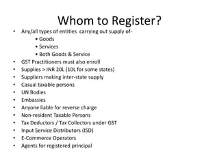 Whom to Register?
• Any/all types of entities carrying out supply of-
• Goods
• Services
• Both Goods & Service
• GST Practitioners must also enroll
• Supplies > INR 20L (10L for some states)
• Suppliers making inter-state supply
• Casual taxable persons
• UN Bodies
• Embassies
• Anyone liable for reverse charge
• Non-resident Taxable Persons
• Tax Deductors / Tax Collectors under GST
• Input Service Distributors (ISD)
• E-Commerce Operators
• Agents for registered principal
 