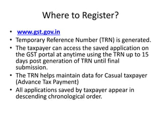 Where to Register?
• www.gst.gov.in
• Temporary Reference Number (TRN) is generated.
• The taxpayer can access the saved application on
the GST portal at anytime using the TRN up to 15
days post generation of TRN until final
submission.
• The TRN helps maintain data for Casual taxpayer
(Advance Tax Payment)
• All applications saved by taxpayer appear in
descending chronological order.
 