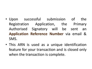 • Upon successful submission of the
Registration Application, the Primary
Authorised Signatory will be sent an
Application Reference Number via email &
SMS.
• This ARN is used as a unique identification
feature for your transaction and is closed only
when the transaction is complete.
 