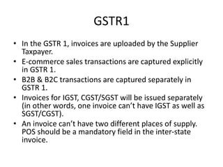 GSTR1
• In the GSTR 1, invoices are uploaded by the Supplier
Taxpayer.
• E-commerce sales transactions are captured explicitly
in GSTR 1.
• B2B & B2C transactions are captured separately in
GSTR 1.
• Invoices for IGST, CGST/SGST will be issued separately
(in other words, one invoice can’t have IGST as well as
SGST/CGST).
• An invoice can’t have two different places of supply.
POS should be a mandatory field in the inter-state
invoice.
 