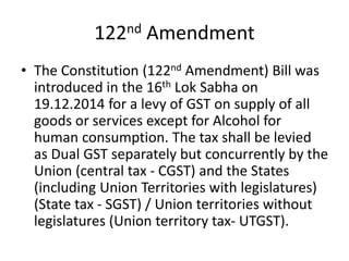 122nd Amendment
• The Constitution (122nd Amendment) Bill was
introduced in the 16th Lok Sabha on
19.12.2014 for a levy of GST on supply of all
goods or services except for Alcohol for
human consumption. The tax shall be levied
as Dual GST separately but concurrently by the
Union (central tax - CGST) and the States
(including Union Territories with legislatures)
(State tax - SGST) / Union territories without
legislatures (Union territory tax- UTGST).
 