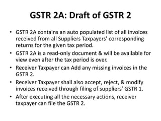GSTR 2A: Draft of GSTR 2
• GSTR 2A contains an auto populated list of all invoices
received from all Suppliers Taxpayers’ corresponding
returns for the given tax period.
• GSTR 2A is a read-only document & will be available for
view even after the tax period is over.
• Receiver Taxpayer can Add any missing invoices in the
GSTR 2.
• Receiver Taxpayer shall also accept, reject, & modify
invoices received through filing of suppliers’ GSTR 1.
• After executing all the necessary actions, receiver
taxpayer can file the GSTR 2.
 