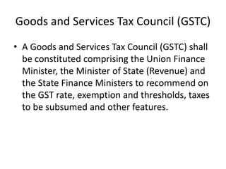Goods and Services Tax Council (GSTC)
• A Goods and Services Tax Council (GSTC) shall
be constituted comprising the Union Finance
Minister, the Minister of State (Revenue) and
the State Finance Ministers to recommend on
the GST rate, exemption and thresholds, taxes
to be subsumed and other features.
 
