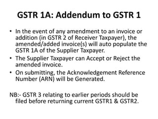 GSTR 1A: Addendum to GSTR 1
• In the event of any amendment to an invoice or
addition (in GSTR 2 of Receiver Taxpayer), the
amended/added invoice(s) will auto populate the
GSTR 1A of the Supplier Taxpayer.
• The Supplier Taxpayer can Accept or Reject the
amended invoice.
• On submitting, the Acknowledgement Reference
Number (ARN) will be Generated.
NB:- GSTR 3 relating to earlier periods should be
filed before returning current GSTR1 & GSTR2.
 