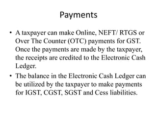 Payments
• A taxpayer can make Online, NEFT/ RTGS or
Over The Counter (OTC) payments for GST.
Once the payments are made by the taxpayer,
the receipts are credited to the Electronic Cash
Ledger.
• The balance in the Electronic Cash Ledger can
be utilized by the taxpayer to make payments
for IGST, CGST, SGST and Cess liabilities.
 