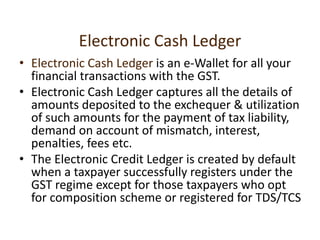 Electronic Cash Ledger
• Electronic Cash Ledger is an e-Wallet for all your
financial transactions with the GST.
• Electronic Cash Ledger captures all the details of
amounts deposited to the exchequer & utilization
of such amounts for the payment of tax liability,
demand on account of mismatch, interest,
penalties, fees etc.
• The Electronic Credit Ledger is created by default
when a taxpayer successfully registers under the
GST regime except for those taxpayers who opt
for composition scheme or registered for TDS/TCS
 