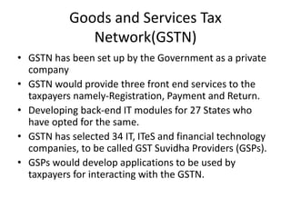 Goods and Services Tax
Network(GSTN)
• GSTN has been set up by the Government as a private
company
• GSTN would provide three front end services to the
taxpayers namely-Registration, Payment and Return.
• Developing back-end IT modules for 27 States who
have opted for the same.
• GSTN has selected 34 IT, ITeS and financial technology
companies, to be called GST Suvidha Providers (GSPs).
• GSPs would develop applications to be used by
taxpayers for interacting with the GSTN.
 