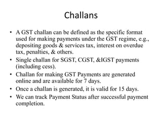 Challans
• A GST challan can be defined as the specific format
used for making payments under the GST regime, e.g.,
depositing goods & services tax, interest on overdue
tax, penalties, & others.
• Single challan for SGST, CGST, &IGST payments
(including cess).
• Challan for making GST Payments are generated
online and are available for 7 days.
• Once a challan is generated, it is valid for 15 days.
• We can track Payment Status after successful payment
completion.
 