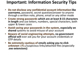 Important: Information Security Tips
• Do not disclose any confidential account information like
username, password, secret question/answer to anyone
through a written note, phone, email or any other mode
• Create strong passwords which are at least 8-15 characters
in length and use letters, numbers, special characters, both
upper & lower cases
• Avoid saving your passwords in the system, especially on
shared systems to avoid misuse of your account
• Beware of social engineering attempts, no government
official will ever ask you for your account credentials or
OTP details
• Be extremely cautious of emails asking you to click
unknown URLs/suspicious links/attached files (especially
.exe extensions)
 