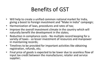 Benefits of GST
• Will help to create a unified common national market for India,
giving a boost to Foreign investment and “Make in India” campaign;
• Harmonization of laws, procedures and rates of tax;
• Improve the overall investment climate in the country which will
naturally benefit the development in the states;
• Reduction in compliance costs - No multiple record keeping for a
variety of taxes - so lesser investment of resources and manpower
in maintaining records;
• Timelines to be provided for important activities like obtaining
registration, refunds, etc;
• Final price of goods is expected to be lower due to seamless flow of
input tax credit between the manufacturer, retailer and service
supplier;
 
