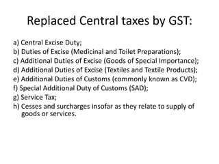 Replaced Central taxes by GST:
a) Central Excise Duty;
b) Duties of Excise (Medicinal and Toilet Preparations);
c) Additional Duties of Excise (Goods of Special Importance);
d) Additional Duties of Excise (Textiles and Textile Products);
e) Additional Duties of Customs (commonly known as CVD);
f) Special Additional Duty of Customs (SAD);
g) Service Tax;
h) Cesses and surcharges insofar as they relate to supply of
goods or services.
 