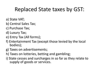 Replaced State taxes by GST:
a) State VAT;
b) Central Sales Tax;
c) Purchase Tax;
d) Luxury Tax;
e) Entry Tax (All forms);
f) Entertainment Tax (except those levied by the local
bodies);
g) Taxes on advertisements;
h) Taxes on lotteries, betting and gambling;
i) State cesses and surcharges in so far as they relate to
supply of goods or services.
 